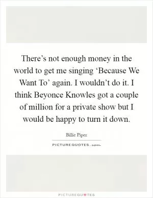 There’s not enough money in the world to get me singing ‘Because We Want To’ again. I wouldn’t do it. I think Beyonce Knowles got a couple of million for a private show but I would be happy to turn it down Picture Quote #1