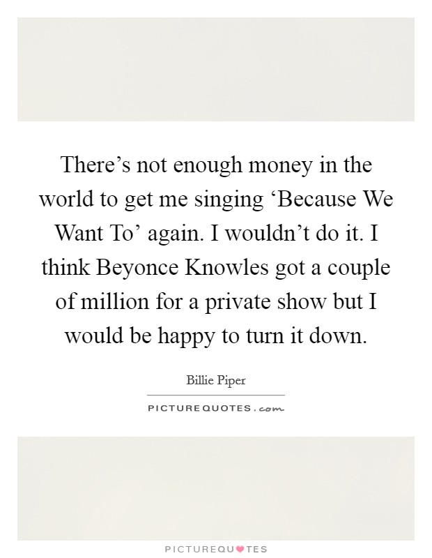 There's not enough money in the world to get me singing ‘Because We Want To' again. I wouldn't do it. I think Beyonce Knowles got a couple of million for a private show but I would be happy to turn it down Picture Quote #1