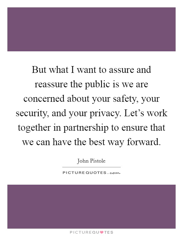 But what I want to assure and reassure the public is we are concerned about your safety, your security, and your privacy. Let's work together in partnership to ensure that we can have the best way forward Picture Quote #1