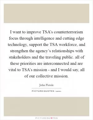 I want to improve TSA’s counterterrorism focus through intelligence and cutting edge technology, support the TSA workforce, and strengthen the agency’s relationships with stakeholders and the traveling public. all of these priorities are interconnected and are vital to TSA’s mission - and I would say, all of our collective mission Picture Quote #1