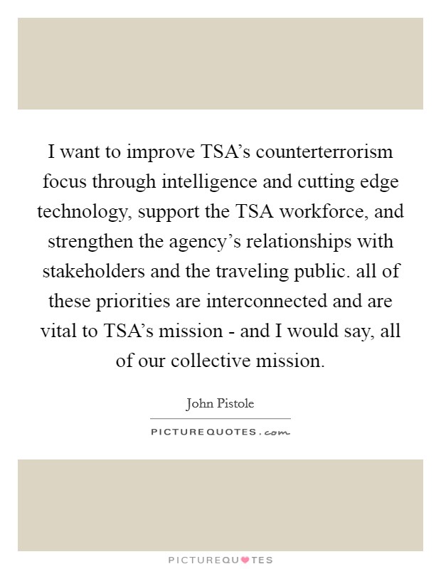 I want to improve TSA's counterterrorism focus through intelligence and cutting edge technology, support the TSA workforce, and strengthen the agency's relationships with stakeholders and the traveling public. all of these priorities are interconnected and are vital to TSA's mission - and I would say, all of our collective mission Picture Quote #1
