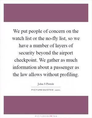 We put people of concern on the watch list or the no-fly list, so we have a number of layers of security beyond the airport checkpoint. We gather as much information about a passenger as the law allows without profiling Picture Quote #1