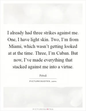 I already had three strikes against me. One, I have light skin. Two, I’m from Miami, which wasn’t getting looked at at the time. Three, I’m Cuban. But now, I’ve made everything that stacked against me into a virtue Picture Quote #1