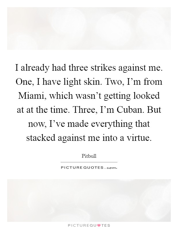 I already had three strikes against me. One, I have light skin. Two, I'm from Miami, which wasn't getting looked at at the time. Three, I'm Cuban. But now, I've made everything that stacked against me into a virtue Picture Quote #1