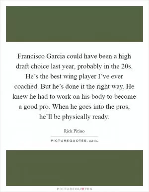 Francisco Garcia could have been a high draft choice last year, probably in the 20s. He’s the best wing player I’ve ever coached. But he’s done it the right way. He knew he had to work on his body to become a good pro. When he goes into the pros, he’ll be physically ready Picture Quote #1