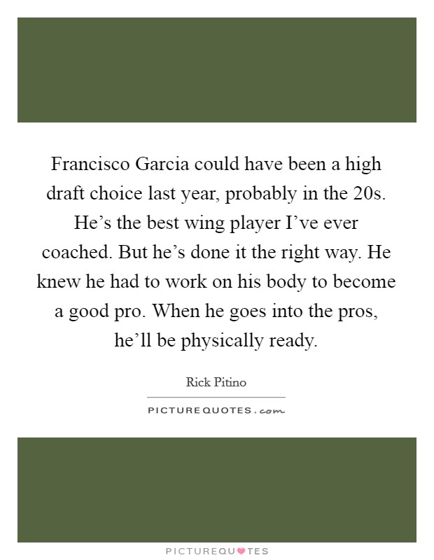 Francisco Garcia could have been a high draft choice last year, probably in the 20s. He's the best wing player I've ever coached. But he's done it the right way. He knew he had to work on his body to become a good pro. When he goes into the pros, he'll be physically ready Picture Quote #1
