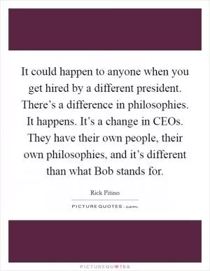 It could happen to anyone when you get hired by a different president. There’s a difference in philosophies. It happens. It’s a change in CEOs. They have their own people, their own philosophies, and it’s different than what Bob stands for Picture Quote #1