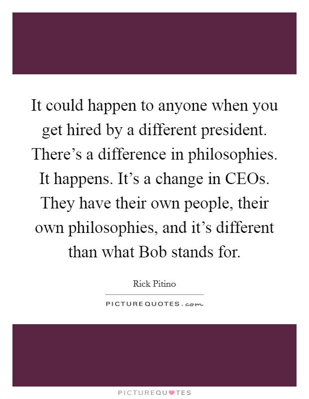 It could happen to anyone when you get hired by a different president. There's a difference in philosophies. It happens. It's a change in CEOs. They have their own people, their own philosophies, and it's different than what Bob stands for Picture Quote #1