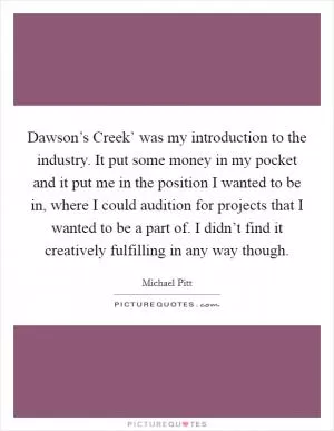 Dawson’s Creek’ was my introduction to the industry. It put some money in my pocket and it put me in the position I wanted to be in, where I could audition for projects that I wanted to be a part of. I didn’t find it creatively fulfilling in any way though Picture Quote #1