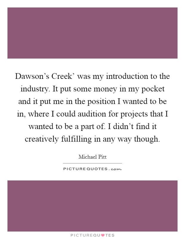 Dawson's Creek' was my introduction to the industry. It put some money in my pocket and it put me in the position I wanted to be in, where I could audition for projects that I wanted to be a part of. I didn't find it creatively fulfilling in any way though Picture Quote #1