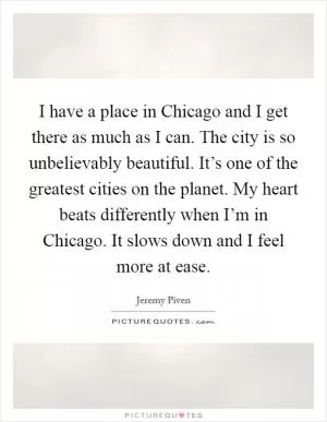 I have a place in Chicago and I get there as much as I can. The city is so unbelievably beautiful. It’s one of the greatest cities on the planet. My heart beats differently when I’m in Chicago. It slows down and I feel more at ease Picture Quote #1