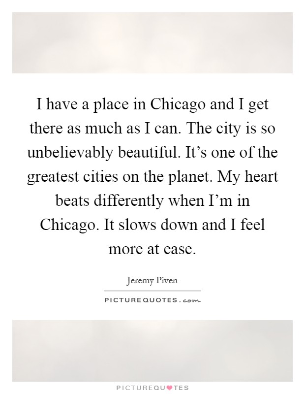 I have a place in Chicago and I get there as much as I can. The city is so unbelievably beautiful. It's one of the greatest cities on the planet. My heart beats differently when I'm in Chicago. It slows down and I feel more at ease Picture Quote #1