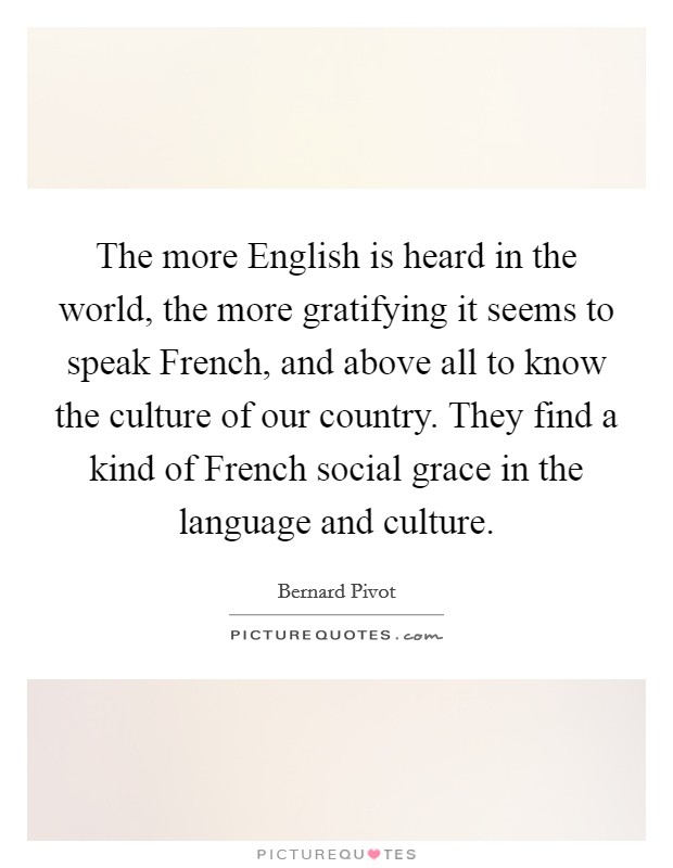 The more English is heard in the world, the more gratifying it seems to speak French, and above all to know the culture of our country. They find a kind of French social grace in the language and culture Picture Quote #1