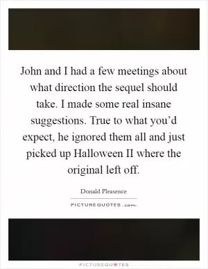 John and I had a few meetings about what direction the sequel should take. I made some real insane suggestions. True to what you’d expect, he ignored them all and just picked up Halloween II where the original left off Picture Quote #1