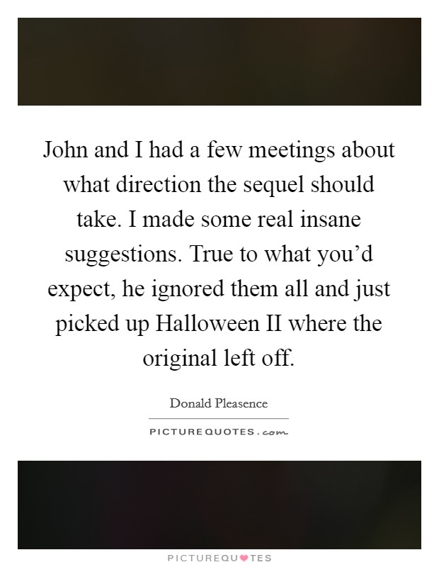 John and I had a few meetings about what direction the sequel should take. I made some real insane suggestions. True to what you'd expect, he ignored them all and just picked up Halloween II where the original left off Picture Quote #1