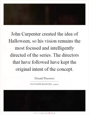John Carpenter created the idea of Halloween, so his vision remains the most focused and intelligently directed of the series. The directors that have followed have kept the original intent of the concept Picture Quote #1