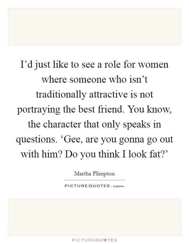 I'd just like to see a role for women where someone who isn't traditionally attractive is not portraying the best friend. You know, the character that only speaks in questions. ‘Gee, are you gonna go out with him? Do you think I look fat?' Picture Quote #1