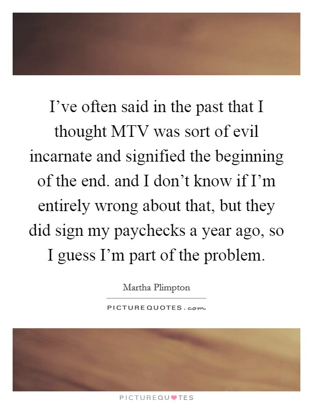 I've often said in the past that I thought MTV was sort of evil incarnate and signified the beginning of the end. and I don't know if I'm entirely wrong about that, but they did sign my paychecks a year ago, so I guess I'm part of the problem Picture Quote #1