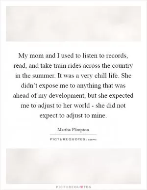 My mom and I used to listen to records, read, and take train rides across the country in the summer. It was a very chill life. She didn’t expose me to anything that was ahead of my development, but she expected me to adjust to her world - she did not expect to adjust to mine Picture Quote #1
