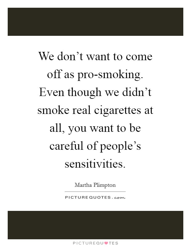 We don't want to come off as pro-smoking. Even though we didn't smoke real cigarettes at all, you want to be careful of people's sensitivities Picture Quote #1