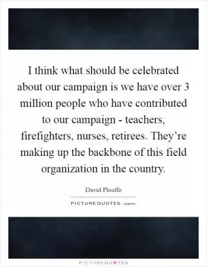 I think what should be celebrated about our campaign is we have over 3 million people who have contributed to our campaign - teachers, firefighters, nurses, retirees. They’re making up the backbone of this field organization in the country Picture Quote #1