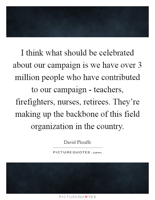 I think what should be celebrated about our campaign is we have over 3 million people who have contributed to our campaign - teachers, firefighters, nurses, retirees. They're making up the backbone of this field organization in the country Picture Quote #1