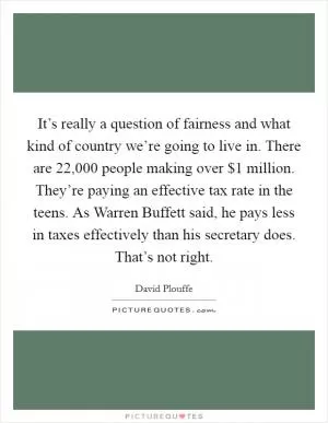 It’s really a question of fairness and what kind of country we’re going to live in. There are 22,000 people making over $1 million. They’re paying an effective tax rate in the teens. As Warren Buffett said, he pays less in taxes effectively than his secretary does. That’s not right Picture Quote #1