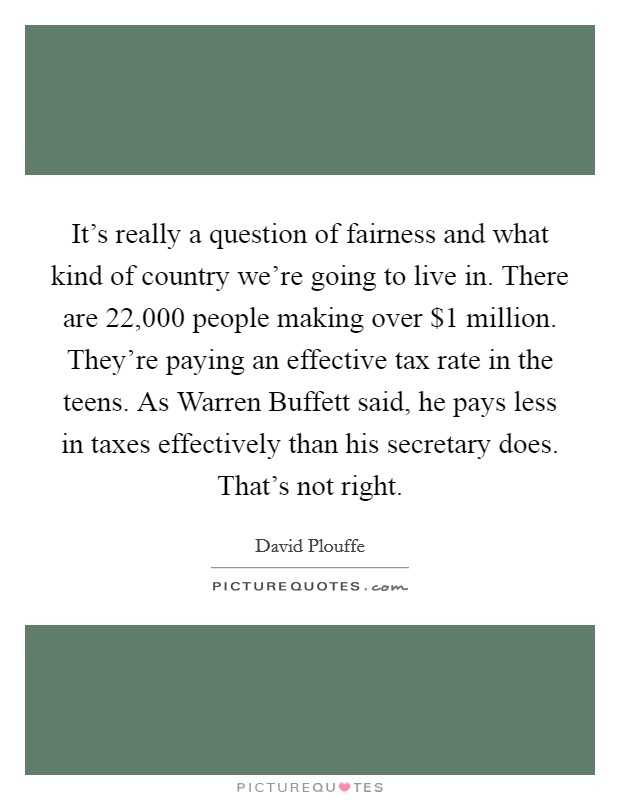 It's really a question of fairness and what kind of country we're going to live in. There are 22,000 people making over $1 million. They're paying an effective tax rate in the teens. As Warren Buffett said, he pays less in taxes effectively than his secretary does. That's not right Picture Quote #1