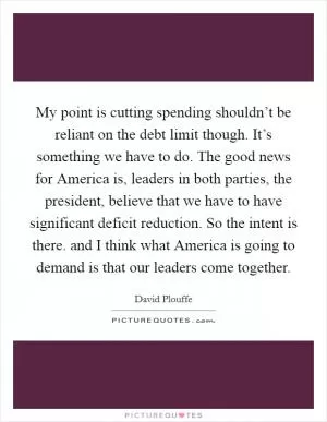 My point is cutting spending shouldn’t be reliant on the debt limit though. It’s something we have to do. The good news for America is, leaders in both parties, the president, believe that we have to have significant deficit reduction. So the intent is there. and I think what America is going to demand is that our leaders come together Picture Quote #1