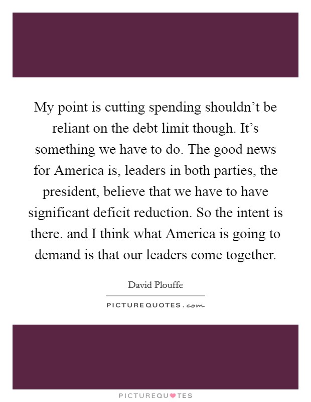 My point is cutting spending shouldn't be reliant on the debt limit though. It's something we have to do. The good news for America is, leaders in both parties, the president, believe that we have to have significant deficit reduction. So the intent is there. and I think what America is going to demand is that our leaders come together Picture Quote #1