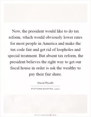 Now, the president would like to do tax reform, which would obviously lower rates for most people in America and make the tax code fair and get rid of loopholes and special treatment. But absent tax reform, the president believes the right way to get our fiscal house in order is ask the wealthy to pay their fair share Picture Quote #1