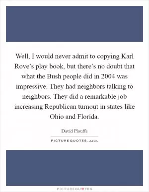 Well, I would never admit to copying Karl Rove’s play book, but there’s no doubt that what the Bush people did in 2004 was impressive. They had neighbors talking to neighbors. They did a remarkable job increasing Republican turnout in states like Ohio and Florida Picture Quote #1
