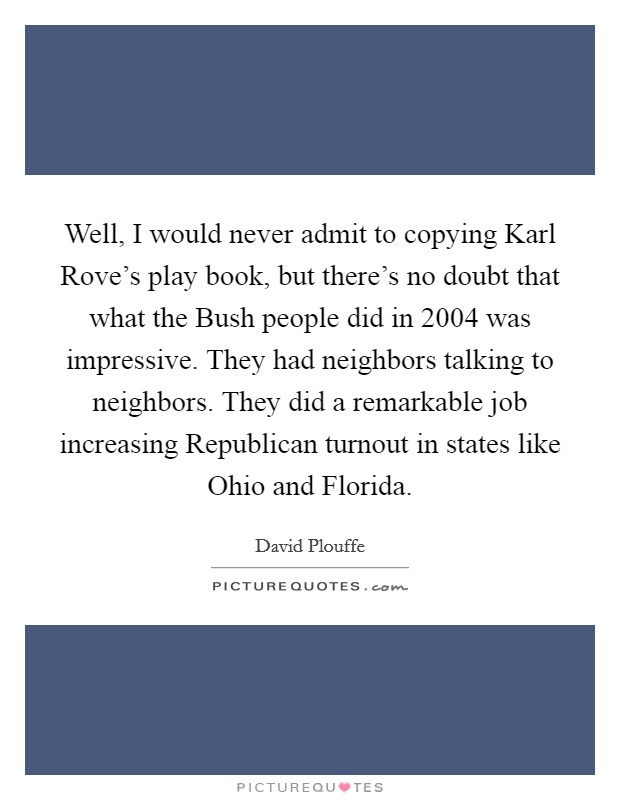 Well, I would never admit to copying Karl Rove's play book, but there's no doubt that what the Bush people did in 2004 was impressive. They had neighbors talking to neighbors. They did a remarkable job increasing Republican turnout in states like Ohio and Florida Picture Quote #1