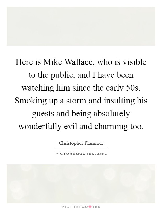 Here is Mike Wallace, who is visible to the public, and I have been watching him since the early  50s. Smoking up a storm and insulting his guests and being absolutely wonderfully evil and charming too Picture Quote #1