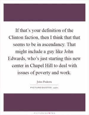 If that’s your definition of the Clinton faction, then I think that that seems to be in ascendancy. That might include a guy like John Edwards, who’s just starting this new center in Chapel Hill to deal with issues of poverty and work Picture Quote #1