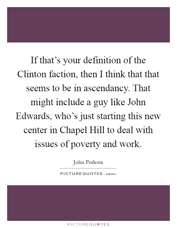 If that's your definition of the Clinton faction, then I think that that seems to be in ascendancy. That might include a guy like John Edwards, who's just starting this new center in Chapel Hill to deal with issues of poverty and work Picture Quote #1