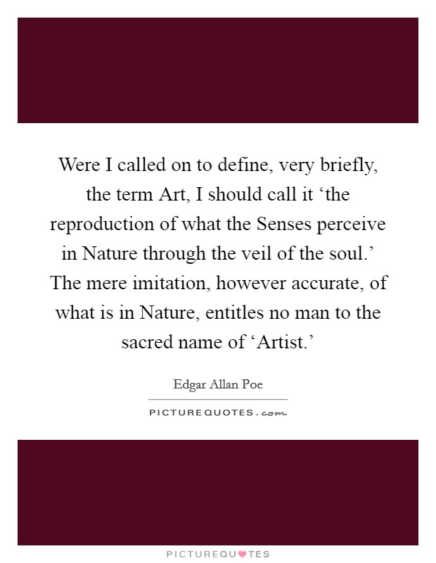 Were I called on to define, very briefly, the term Art, I should call it ‘the reproduction of what the Senses perceive in Nature through the veil of the soul.' The mere imitation, however accurate, of what is in Nature, entitles no man to the sacred name of ‘Artist.' Picture Quote #1
