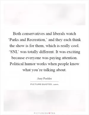 Both conservatives and liberals watch ‘Parks and Recreation,’ and they each think the show is for them, which is really cool. ‘SNL’ was totally different. It was exciting because everyone was paying attention. Political humor works when people know what you’re talking about Picture Quote #1