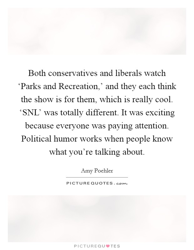 Both conservatives and liberals watch ‘Parks and Recreation,' and they each think the show is for them, which is really cool. ‘SNL' was totally different. It was exciting because everyone was paying attention. Political humor works when people know what you're talking about Picture Quote #1