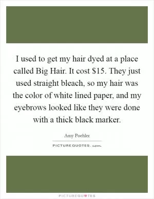 I used to get my hair dyed at a place called Big Hair. It cost $15. They just used straight bleach, so my hair was the color of white lined paper, and my eyebrows looked like they were done with a thick black marker Picture Quote #1