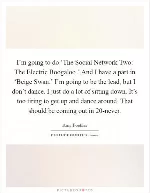 I’m going to do ‘The Social Network Two: The Electric Boogaloo.’ And I have a part in ‘Beige Swan.’ I’m going to be the lead, but I don’t dance. I just do a lot of sitting down. It’s too tiring to get up and dance around. That should be coming out in 20-never Picture Quote #1