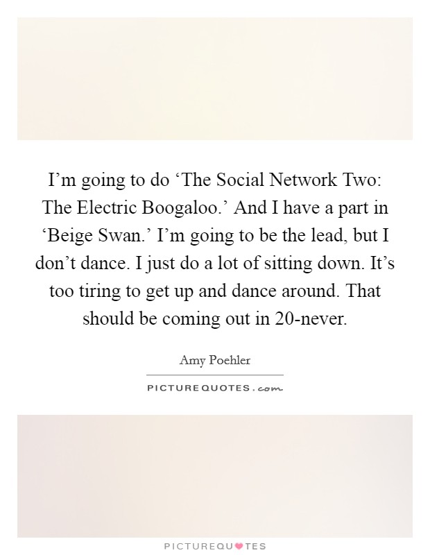 I'm going to do ‘The Social Network Two: The Electric Boogaloo.' And I have a part in ‘Beige Swan.' I'm going to be the lead, but I don't dance. I just do a lot of sitting down. It's too tiring to get up and dance around. That should be coming out in 20-never Picture Quote #1