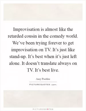 Improvisation is almost like the retarded cousin in the comedy world. We’ve been trying forever to get improvisation on TV. It’s just like stand-up. It’s best when it’s just left alone. It doesn’t translate always on TV. It’s best live Picture Quote #1