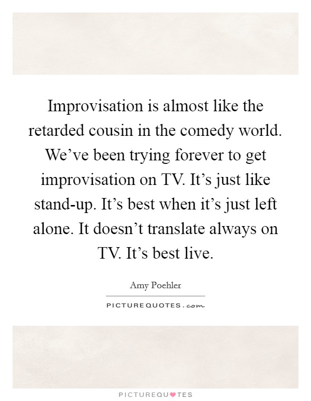 Improvisation is almost like the retarded cousin in the comedy world. We've been trying forever to get improvisation on TV. It's just like stand-up. It's best when it's just left alone. It doesn't translate always on TV. It's best live Picture Quote #1