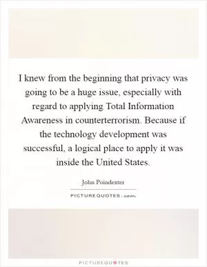 I knew from the beginning that privacy was going to be a huge issue, especially with regard to applying Total Information Awareness in counterterrorism. Because if the technology development was successful, a logical place to apply it was inside the United States Picture Quote #1