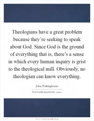 Theologians have a great problem because they’re seeking to speak about God. Since God is the ground of everything that is, there’s a sense in which every human inquiry is grist to the theological mill. Obviously, no theologian can know everything Picture Quote #1