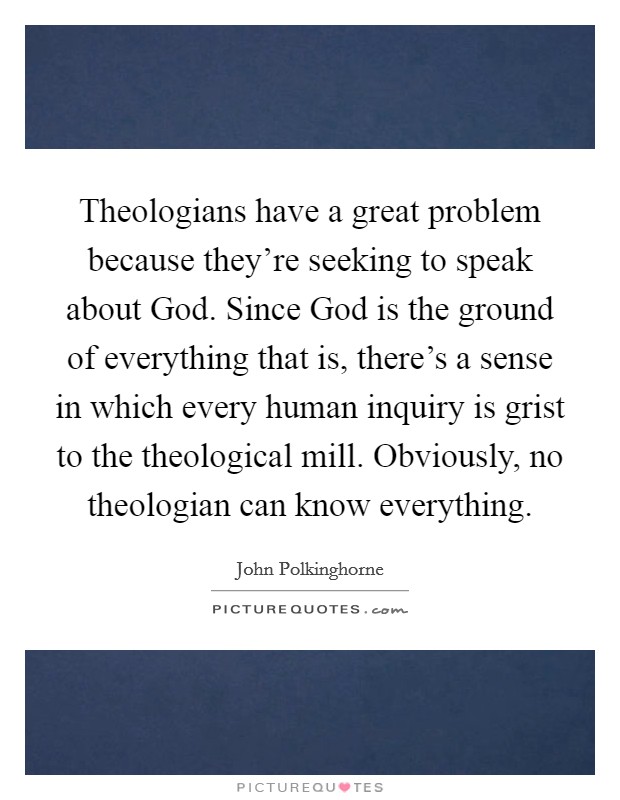Theologians have a great problem because they're seeking to speak about God. Since God is the ground of everything that is, there's a sense in which every human inquiry is grist to the theological mill. Obviously, no theologian can know everything Picture Quote #1