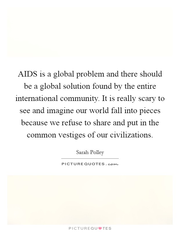 AIDS is a global problem and there should be a global solution found by the entire international community. It is really scary to see and imagine our world fall into pieces because we refuse to share and put in the common vestiges of our civilizations Picture Quote #1