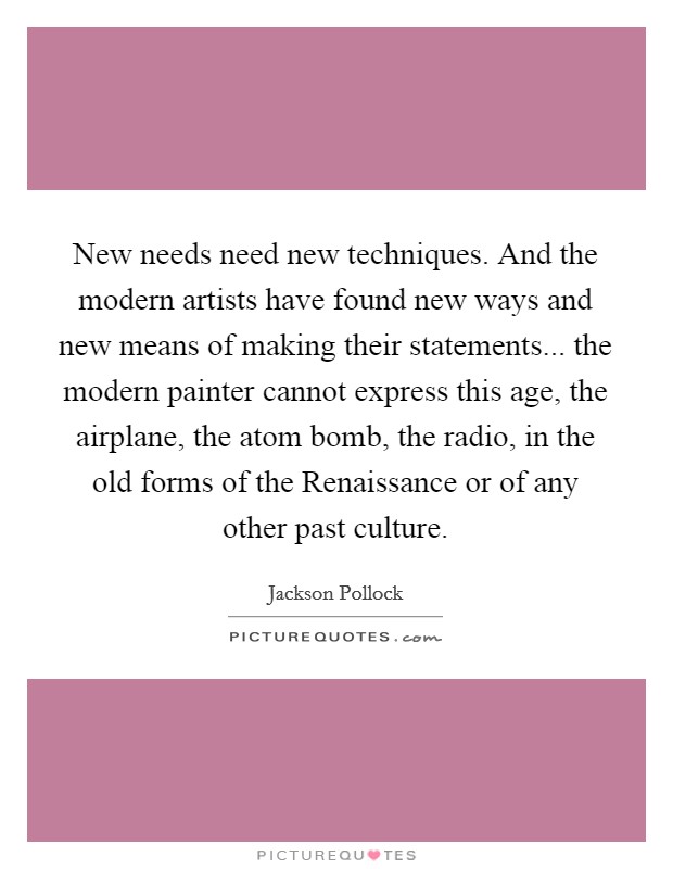 New needs need new techniques. And the modern artists have found new ways and new means of making their statements... the modern painter cannot express this age, the airplane, the atom bomb, the radio, in the old forms of the Renaissance or of any other past culture Picture Quote #1