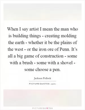 When I say artist I mean the man who is building things - creating molding the earth - whether it be the plains of the west - or the iron ore of Penn. It’s all a big game of construction - some with a brush - some with a shovel - some choose a pen Picture Quote #1